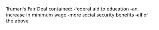 Truman's Fair Deal contained: -federal aid to education -an increase in minimum wage -more social security benefits -all of the above