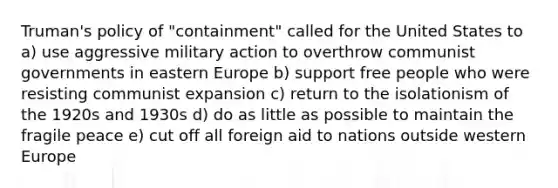 Truman's policy of "containment" called for the United States to a) use aggressive military action to overthrow communist governments in eastern Europe b) support free people who were resisting communist expansion c) return to the isolationism of the 1920s and 1930s d) do as little as possible to maintain the fragile peace e) cut off all foreign aid to nations outside western Europe