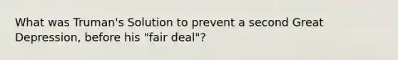 What was Truman's Solution to prevent a second Great Depression, before his "fair deal"?