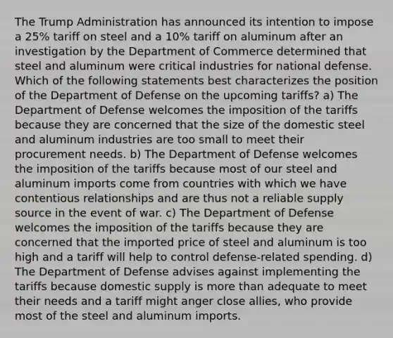 The Trump Administration has announced its intention to impose a 25% tariff on steel and a 10% tariff on aluminum after an investigation by the Department of Commerce determined that steel and aluminum were critical industries for national defense. Which of the following statements best characterizes the position of the Department of Defense on the upcoming tariffs? a) The Department of Defense welcomes the imposition of the tariffs because they are concerned that the size of the domestic steel and aluminum industries are too small to meet their procurement needs. b) The Department of Defense welcomes the imposition of the tariffs because most of our steel and aluminum imports come from countries with which we have contentious relationships and are thus not a reliable supply source in the event of war. c) The Department of Defense welcomes the imposition of the tariffs because they are concerned that the imported price of steel and aluminum is too high and a tariff will help to control defense-related spending. d) The Department of Defense advises against implementing the tariffs because domestic supply is more than adequate to meet their needs and a tariff might anger close allies, who provide most of the steel and aluminum imports.