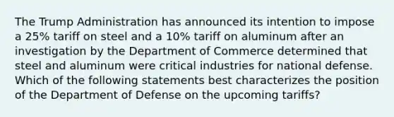 The Trump Administration has announced its intention to impose a 25% tariff on steel and a 10% tariff on aluminum after an investigation by the Department of Commerce determined that steel and aluminum were critical industries for national defense. Which of the following statements best characterizes the position of the Department of Defense on the upcoming tariffs?