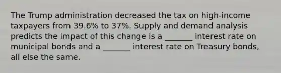 The Trump administration decreased the tax on​ high-income taxpayers from​ 39.6% to​ 37%. Supply and demand analysis predicts the impact of this change is a​ _______ interest rate on municipal bonds and a​ _______ interest rate on Treasury​ bonds, all else the same.