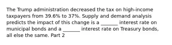 The Trump administration decreased the tax on​ high-income taxpayers from​ 39.6% to​ 37%. Supply and demand analysis predicts the impact of this change is a​ _______ interest rate on municipal bonds and a​ _______ interest rate on Treasury​ bonds, all else the same. Part 2