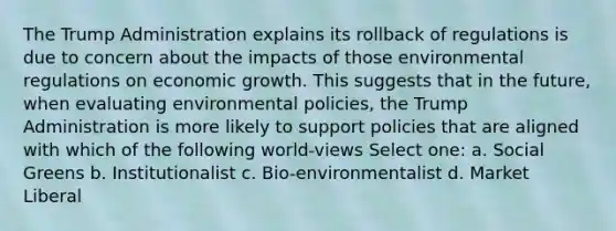 The Trump Administration explains its rollback of regulations is due to concern about the impacts of those environmental regulations on economic growth. This suggests that in the future, when evaluating environmental policies, the Trump Administration is more likely to support policies that are aligned with which of the following world-views Select one: a. Social Greens b. Institutionalist c. Bio-environmentalist d. Market Liberal