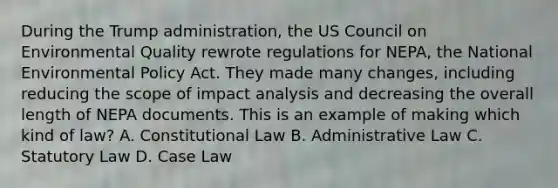 During the Trump administration, the US Council on Environmental Quality rewrote regulations for NEPA, the National Environmental Policy Act. They made many changes, including reducing the scope of impact analysis and decreasing the overall length of NEPA documents. This is an example of making which kind of law? A. Constitutional Law B. Administrative Law C. Statutory Law D. Case Law