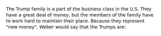 The Trump family is a part of the business class in the U.S. They have a great deal of money, but the members of the family have to work hard to maintain their place. Because they represent "new money", Weber would say that the Trumps are: