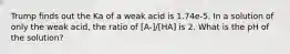 Trump finds out the Ka of a weak acid is 1.74e-5. In a solution of only the weak acid, the ratio of [A-]/[HA] is 2. What is the pH of the solution?