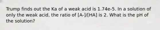 Trump finds out the Ka of a weak acid is 1.74e-5. In a solution of only the weak acid, the ratio of [A-]/[HA] is 2. What is the pH of the solution?