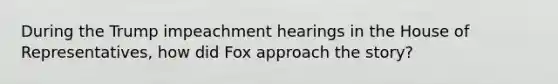 During the Trump impeachment hearings in the House of Representatives, how did Fox approach the story?