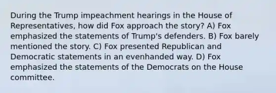 During the Trump impeachment hearings in the House of Representatives, how did Fox approach the story? A) Fox emphasized the statements of Trump's defenders. B) Fox barely mentioned the story. C) Fox presented Republican and Democratic statements in an evenhanded way. D) Fox emphasized the statements of the Democrats on the House committee.