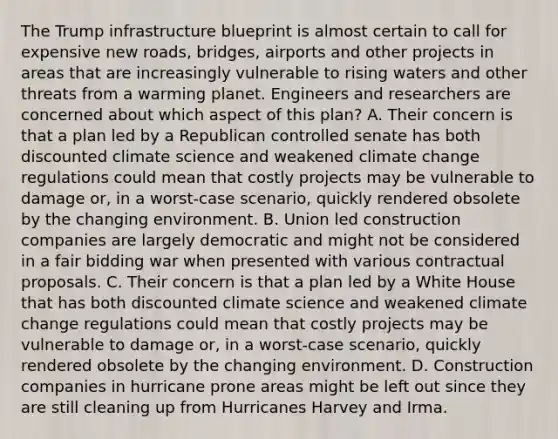 The Trump infrastructure blueprint is almost certain to call for expensive new roads, bridges, airports and other projects in areas that are increasingly vulnerable to rising waters and other threats from a warming planet. Engineers and researchers are concerned about which aspect of this plan? A. Their concern is that a plan led by a Republican controlled senate has both discounted climate science and weakened <a href='https://www.questionai.com/knowledge/kGrEVp9XiB-climate-change' class='anchor-knowledge'>climate change</a> regulations could mean that costly projects may be vulnerable to damage or, in a worst-case scenario, quickly rendered obsolete by the changing environment. B. Union led construction companies are largely democratic and might not be considered in a fair bidding war when presented with various contractual proposals. C. Their concern is that a plan led by a White House that has both discounted climate science and weakened climate change regulations could mean that costly projects may be vulnerable to damage or, in a worst-case scenario, quickly rendered obsolete by the changing environment. D. Construction companies in hurricane prone areas might be left out since they are still cleaning up from Hurricanes Harvey and Irma.