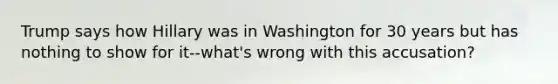 Trump says how Hillary was in Washington for 30 years but has nothing to show for it--what's wrong with this accusation?