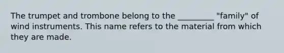 The trumpet and trombone belong to the _________ "family" of wind instruments. This name refers to the material from which they are made.