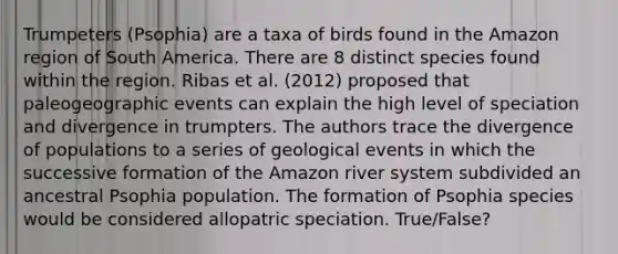 Trumpeters (Psophia) are a taxa of birds found in the Amazon region of South America. There are 8 distinct species found within the region. Ribas et al. (2012) proposed that paleogeographic events can explain the high level of speciation and divergence in trumpters. The authors trace the divergence of populations to a series of geological events in which the successive formation of the Amazon river system subdivided an ancestral Psophia population. The formation of Psophia species would be considered allopatric speciation. True/False?