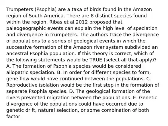 Trumpeters (Psophia) are a taxa of birds found in the Amazon region of South America. There are 8 distinct species found within the region. Ribas et al 2012 proposed that paleogeographic events can explain the high level of speciation and divergence in trumpeters. The authors trace the divergence of populations to a series of geological events in which the successive formation of the Amazon river system subdivided an ancestral Psophia population. If this theory is correct, which of the following statements would be TRUE (select all that apply)? A. The formation of Psophia species would be considered allopatric speciation. B. In order for different species to form, gene flow would have continued between the populations. C. Reproductive isolation would be the first step in the formation of separate Psophia species. D. The geological formation of the rivers prevented migration between the populations. E. Genetic divergence of the populations could have occurred due to genetic drift, natural selection, or some combination of both factor