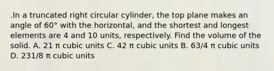 .In a truncated right circular cylinder, the top plane makes an angle of 60° with the horizontal, and the shortest and longest elements are 4 and 10 units, respectively. Find the volume of the solid. A. 21 π cubic units C. 42 π cubic units B. 63/4 π cubic units D. 231/8 π cubic units