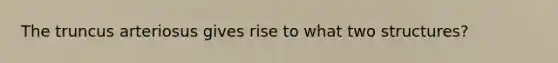 The truncus arteriosus gives rise to what two structures?