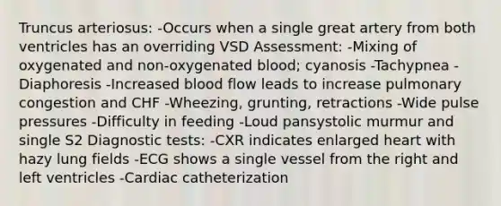 Truncus arteriosus: -Occurs when a single great artery from both ventricles has an overriding VSD Assessment: -Mixing of oxygenated and non-oxygenated blood; cyanosis -Tachypnea -Diaphoresis -Increased blood flow leads to increase pulmonary congestion and CHF -Wheezing, grunting, retractions -Wide pulse pressures -Difficulty in feeding -Loud pansystolic murmur and single S2 Diagnostic tests: -CXR indicates enlarged heart with hazy lung fields -ECG shows a single vessel from the right and left ventricles -Cardiac catheterization