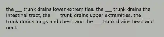 the ___ trunk drains lower extremities, the ___ trunk drains the intestinal tract, the ___ trunk drains upper extremities, the ___ trunk drains lungs and chest, and the ___ trunk drains head and neck