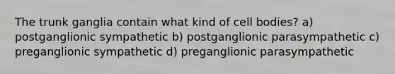 The trunk ganglia contain what kind of cell bodies? a) postganglionic sympathetic b) postganglionic parasympathetic c) preganglionic sympathetic d) preganglionic parasympathetic