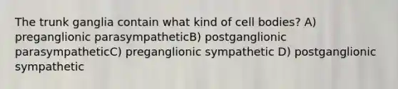 The trunk ganglia contain what kind of cell bodies? A) preganglionic parasympatheticB) postganglionic parasympatheticC) preganglionic sympathetic D) postganglionic sympathetic