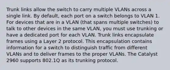 Trunk links allow the switch to carry multiple VLANs across a single link. By default, each port on a switch belongs to VLAN 1. For devices that are in a VLAN (that spans multiple switches) to talk to other devices in the same VLAN, you must use trunking or have a dedicated port for each VLAN. Trunk links encapsulate frames using a Layer 2 protocol. This encapsulation contains information for a switch to distinguish traffic from different VLANs and to deliver frames to the proper VLANs. The Catalyst 2960 supports 802.1Q as its trunking protocol.