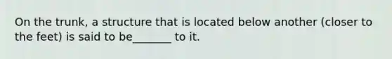 On the trunk, a structure that is located below another (closer to the feet) is said to be_______ to it.