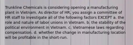 Trunkline Chemicals is considering opening a manufacturing plant in Vietnam. As director of HR, you assign a committee of HR staff to investigate all of the following factors EXCEPT a. the role and nature of labor unions in Vietnam. b. the stability of the political environment in Vietnam. c. Vietnamese laws regarding compensation. d. whether the change in manufacturing location will be profitable in the short-run.