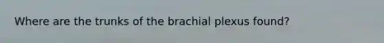 Where are the trunks of the brachial plexus found?