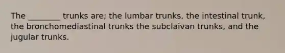 The ________ trunks are; the lumbar trunks, the intestinal trunk, the bronchomediastinal trunks the subclaivan trunks, and the jugular trunks.