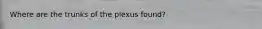 Where are the trunks of the plexus found?