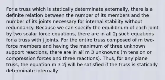 For a truss which is statically determinate externally, there is a definite relation between the number of its members and the number of its joints necessary for internal stability without redundancy. Because we can specify the equilibrium of each joint by two scalar force equations, there are in all 2j such equations for a truss with j joints. For the entire truss composed of m two-force members and having the maximum of three unknown support reactions, there are in all m 3 unknowns (m tension or compression forces and three reactions). Thus, for any plane truss, the equation m 3 2j will be satisfied if the truss is statically determinate internally