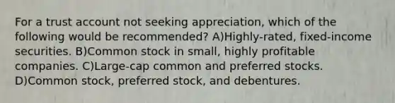 For a trust account not seeking appreciation, which of the following would be recommended? A)Highly-rated, fixed-income securities. B)Common stock in small, highly profitable companies. C)Large-cap common and preferred stocks. D)Common stock, preferred stock, and debentures.