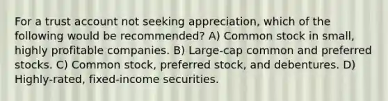 For a trust account not seeking appreciation, which of the following would be recommended? A) Common stock in small, highly profitable companies. B) Large-cap common and preferred stocks. C) Common stock, preferred stock, and debentures. D) Highly-rated, fixed-income securities.