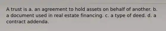 A trust is a. an agreement to hold assets on behalf of another. b. a document used in real estate financing. c. a type of deed. d. a contract addenda.