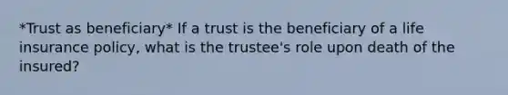 *Trust as beneficiary* If a trust is the beneficiary of a life insurance policy, what is the trustee's role upon death of the insured?