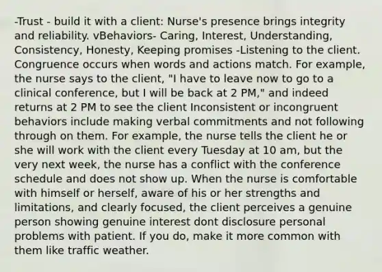 -Trust - build it with a client: Nurse's presence brings integrity and reliability. vBehaviors- Caring, Interest, Understanding, Consistency, Honesty, Keeping promises -Listening to the client. Congruence occurs when words and actions match. For example, the nurse says to the client, "I have to leave now to go to a clinical conference, but I will be back at 2 PM," and indeed returns at 2 PM to see the client Inconsistent or incongruent behaviors include making verbal commitments and not following through on them. For example, the nurse tells the client he or she will work with the client every Tuesday at 10 am, but the very next week, the nurse has a conflict with the conference schedule and does not show up. When the nurse is comfortable with himself or herself, aware of his or her strengths and limitations, and clearly focused, the client perceives a genuine person showing genuine interest dont disclosure personal problems with patient. If you do, make it more common with them like traffic weather.