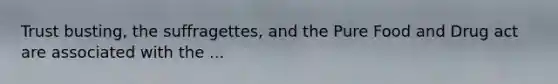 Trust busting, the suffragettes, and the Pure Food and Drug act are associated with the ...