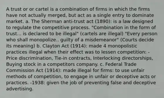 A trust or or cartel is a combination of firms in which the firms have not actually merged, but act as a single entry to dominate market. a. The Sherman anti-trust act (1890): is a law designed to regulate the competitive process. "Combination in the form of trust... is declared to be illegal" (cartels are illegal) "Every person who shall monopolize.. guilty of a misdemeanor" (Courts decide its meaning) b. Clayton Act (1914): made 4 monopolistic practices illegal when their effect was to lessen competition: -Price discrimination, Tie-in contracts, Interlocking directorships, Buying stock in a competitors company. c. Federal Trade Commission Act (1914): made illegal for firms: to use unfair methods of competition, to engage in unfair or deceptive acts or practices. -1938: given the job of preventing false and deceptive advertising.