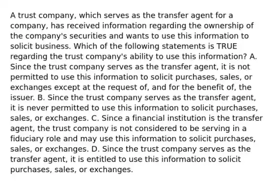 A trust company, which serves as the transfer agent for a company, has received information regarding the ownership of the company's securities and wants to use this information to solicit business. Which of the following statements is TRUE regarding the trust company's ability to use this information? A. Since the trust company serves as the transfer agent, it is not permitted to use this information to solicit purchases, sales, or exchanges except at the request of, and for the benefit of, the issuer. B. Since the trust company serves as the transfer agent, it is never permitted to use this information to solicit purchases, sales, or exchanges. C. Since a financial institution is the transfer agent, the trust company is not considered to be serving in a fiduciary role and may use this information to solicit purchases, sales, or exchanges. D. Since the trust company serves as the transfer agent, it is entitled to use this information to solicit purchases, sales, or exchanges.