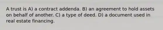 A trust is A) a contract addenda. B) an agreement to hold assets on behalf of another. C) a type of deed. D) a document used in real estate financing.