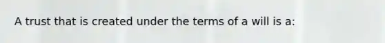 A trust that is created under the terms of a will is a: