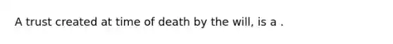 A trust created at time of death by the will, is a .