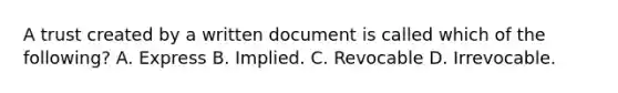 A trust created by a written document is called which of the following? A. Express B. Implied. C. Revocable D. Irrevocable.