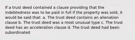 If a trust deed contained a clause providing that the indebtedness was to be paid in full if the property was sold, it would be said that: a. The trust deed contains an alienation clause b. The trust deed was a most unusual type c. The trust deed has an acceleration clause d. The trust deed had been subordinated