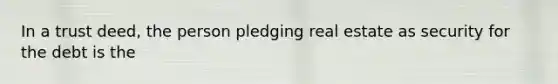 In a trust deed, the person pledging real estate as security for the debt is the