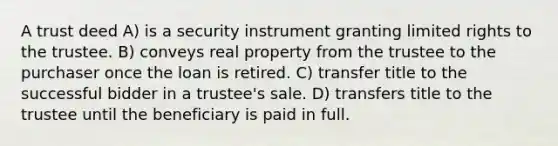 A trust deed A) is a security instrument granting limited rights to the trustee. B) conveys real property from the trustee to the purchaser once the loan is retired. C) transfer title to the successful bidder in a trustee's sale. D) transfers title to the trustee until the beneficiary is paid in full.