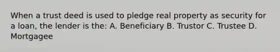 When a trust deed is used to pledge real property as security for a loan, the lender is the: A. Beneficiary B. Trustor C. Trustee D. Mortgagee