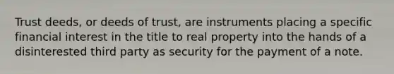 Trust deeds, or deeds of trust, are instruments placing a specific financial interest in the title to real property into the hands of a disinterested third party as security for the payment of a note.