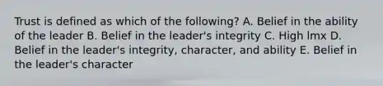 Trust is defined as which of the​ following? A. Belief in the ability of the leader B. Belief in the​ leader's integrity C. High lmx D. Belief in the​ leader's integrity,​ character, and ability E. Belief in the​ leader's character